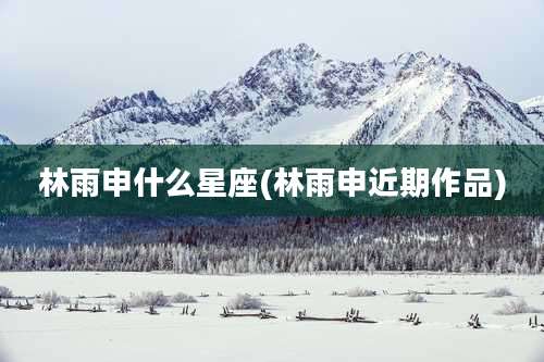 林雨申什么星座(林雨申近期作品)