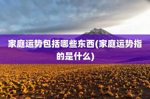 家庭运势包括哪些东西(家庭运势指的是什么)