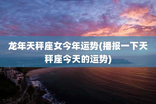 龙年天秤座女今年运势(播报一下天秤座今天的运势)