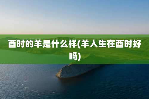 酉时的羊是什么样(羊人生在酉时好吗)