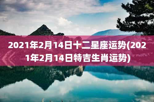 2021年2月14日十二星座运势(2021年2月14日特吉生肖运势)