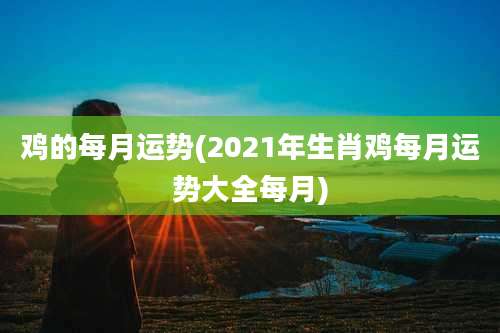 鸡的每月运势(2021年生肖鸡每月运势大全每月)