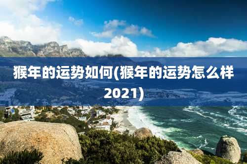 猴年的运势如何(猴年的运势怎么样2021)