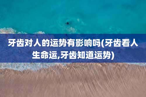 牙齿对人的运势有影响吗(牙齿看人生命运,牙齿知道运势)