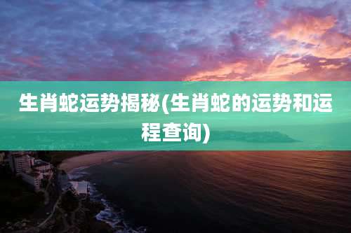 生肖蛇运势揭秘(生肖蛇的运势和运程查询)