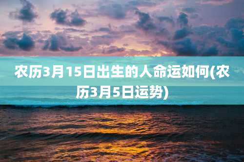 农历3月15日出生的人命运如何(农历3月5日运势)