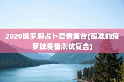 2020塔罗牌占卜爱情复合(超准的塔罗牌爱情测试复合)