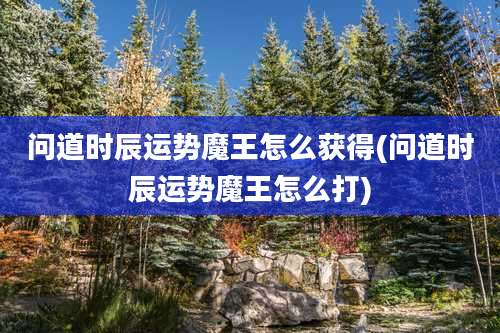 问道时辰运势魔王怎么获得(问道时辰运势魔王怎么打)