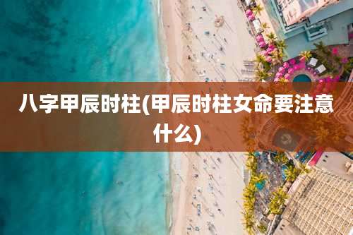 八字甲辰时柱(甲辰时柱女命要注意什么)