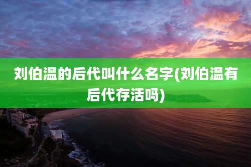 刘伯温的后代叫什么名字(刘伯温有后代存活吗)