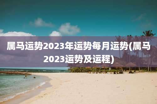 属马运势2023年运势每月运势(属马2023运势及运程)