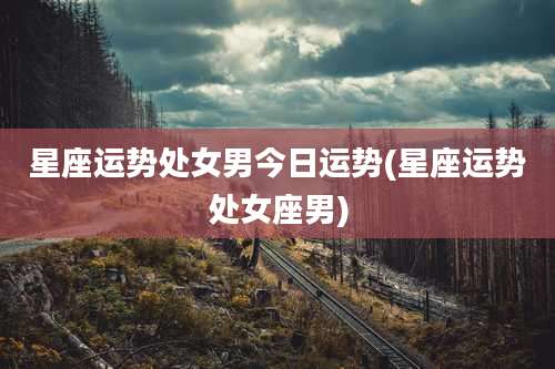 星座运势处女男今日运势(星座运势处女座男)