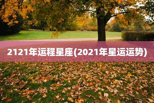 2121年运程星座(2021年星运运势)