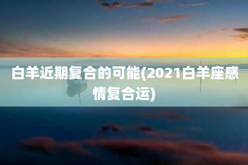 白羊近期复合的可能(2021白羊座感情复合运)