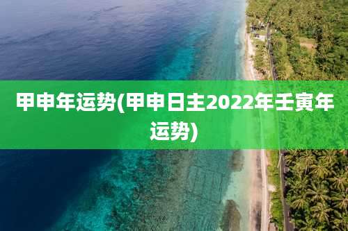 甲申年运势(甲申日主2022年壬寅年运势)