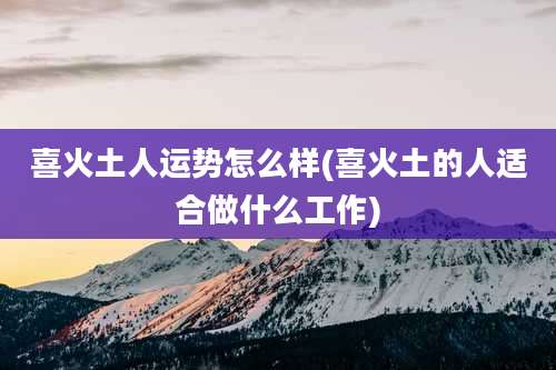 喜火土人运势怎么样(喜火土的人适合做什么工作)