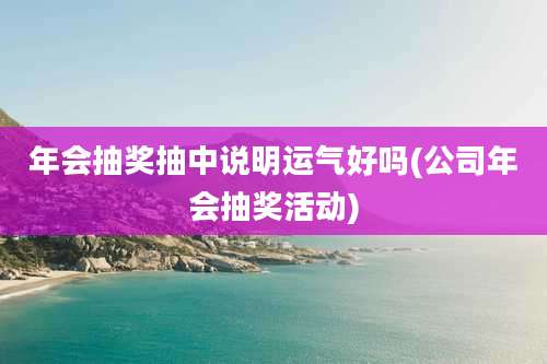 年会抽奖抽中说明运气好吗(公司年会抽奖活动)