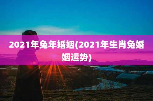 2021年兔年婚姻(2021年生肖兔婚姻运势)