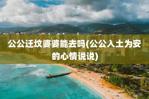 公公迁坟婆婆能去吗(公公入土为安的心情说说)