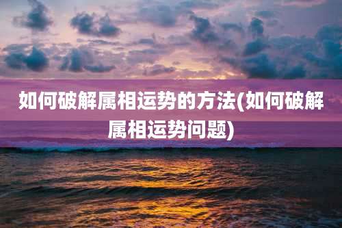如何破解属相运势的方法(如何破解属相运势问题)