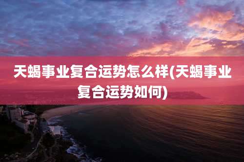 天蝎事业复合运势怎么样(天蝎事业复合运势如何)