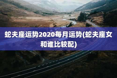 蛇夫座运势2020每月运势(蛇夫座女和谁比较配)