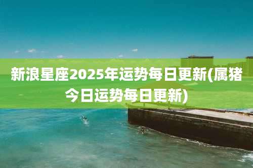 新浪星座2025年运势每日更新(属猪今日运势每日更新)