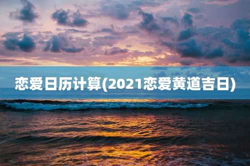 恋爱日历计算(2021恋爱黄道吉日)