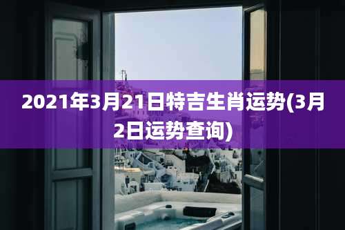 2021年3月21日特吉生肖运势(3月2日运势查询)