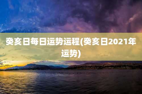 癸亥日每日运势运程(癸亥日2021年运势)