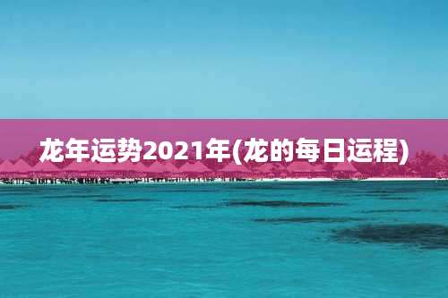 龙年运势2021年(龙的每日运程)
