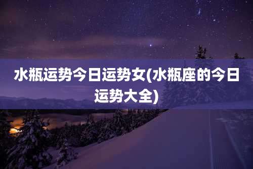 水瓶运势今日运势女(水瓶座的今日运势大全)