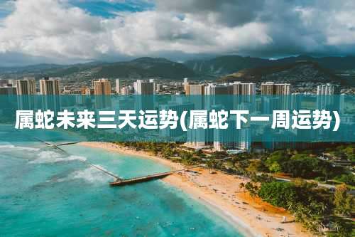 属蛇未来三天运势(属蛇下一周运势)