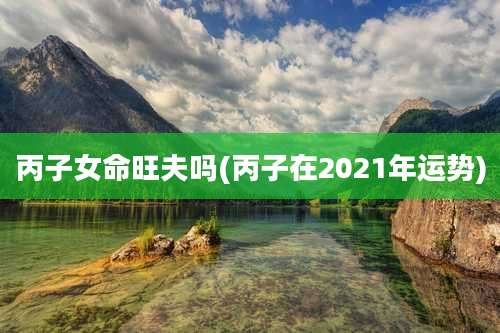 丙子女命旺夫吗(丙子在2021年运势)