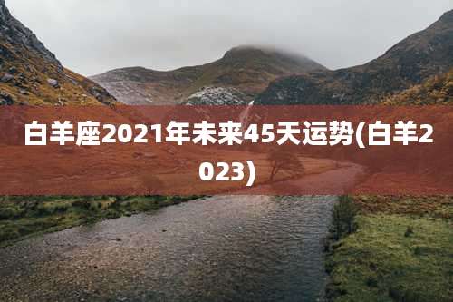 白羊座2021年未来45天运势(白羊2023)