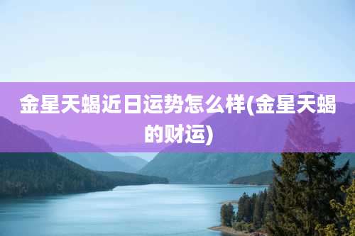 金星天蝎近日运势怎么样(金星天蝎的财运)