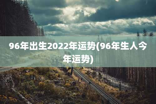 96年出生2022年运势(96年生人今年运势)