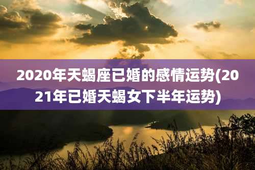 2020年天蝎座已婚的感情运势(2021年已婚天蝎女下半年运势)