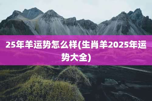 25年羊运势怎么样(生肖羊2025年运势大全)