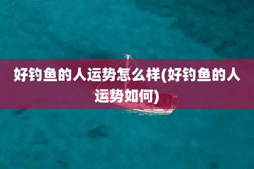 好钓鱼的人运势怎么样(好钓鱼的人运势如何)