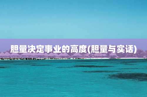胆量决定事业的高度(胆量与实话)
