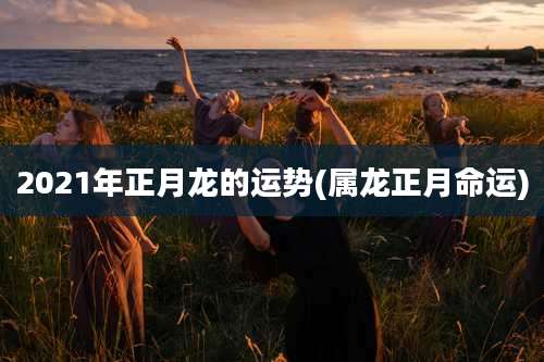 2021年正月龙的运势(属龙正月命运)