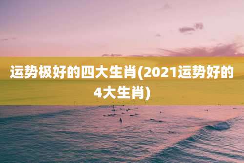运势极好的四大生肖(2021运势好的4大生肖)