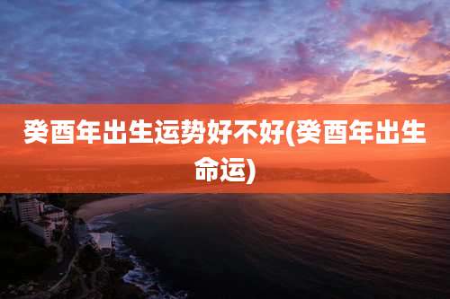 癸酉年出生运势好不好(癸酉年出生命运)