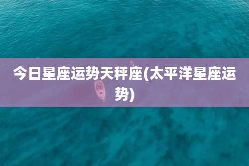 今日星座运势天秤座(太平洋星座运势)