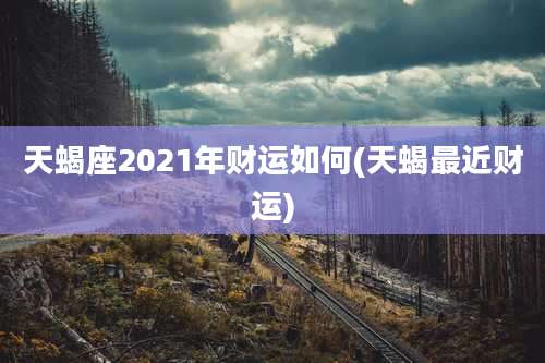 天蝎座2021年财运如何(天蝎最近财运)