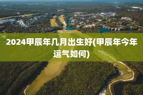 2024甲辰年几月出生好(甲辰年今年运气如何)