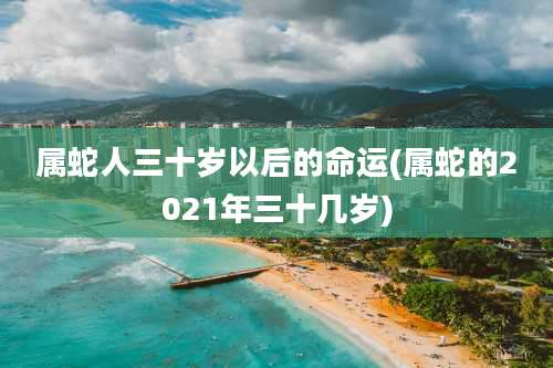 属蛇人三十岁以后的命运(属蛇的2021年三十几岁)