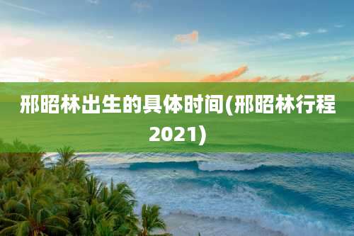 邢昭林出生的具体时间(邢昭林行程2021)