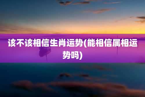 该不该相信生肖运势(能相信属相运势吗)